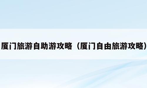 厦门旅游自助游攻略（厦门自由旅游攻略）