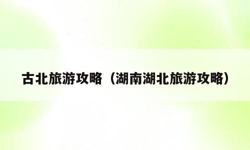 古北旅游攻略（湖南湖北旅游攻略）