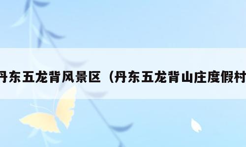 丹东五龙背风景区（丹东五龙背山庄度假村）