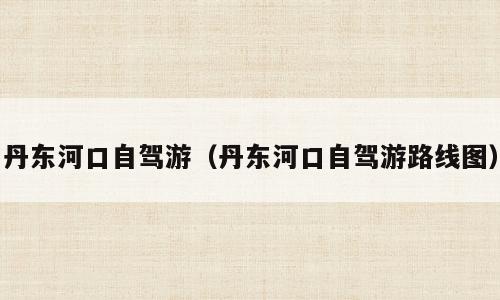 丹东河口自驾游（丹东河口自驾游路线图）
