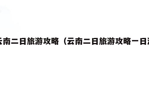 云南二日旅游攻略（云南二日旅游攻略一日游）