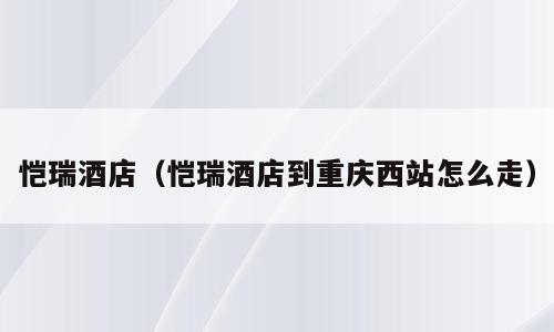 恺瑞酒店（恺瑞酒店到重庆西站怎么走）