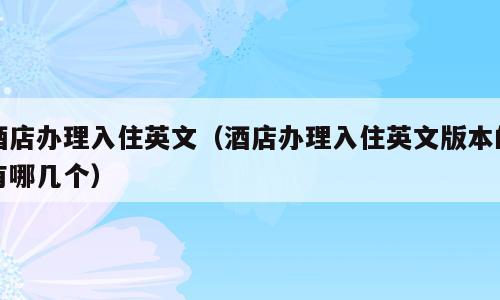 酒店办理入住英文（酒店办理入住英文版本的有哪几个）