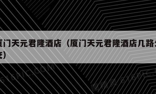 厦门天元君隆酒店（厦门天元君隆酒店几路公交）