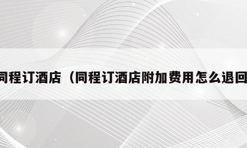 同程订酒店（同程订酒店附加费用怎么退回）