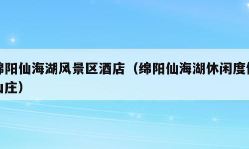 绵阳仙海湖风景区酒店（绵阳仙海湖休闲度假山庄）
