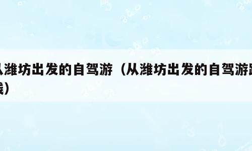 从潍坊出发的自驾游（从潍坊出发的自驾游路线）