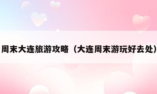 周末大连旅游攻略（大连周末游玩好去处）