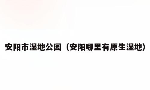 安阳市湿地公园（安阳哪里有原生湿地）