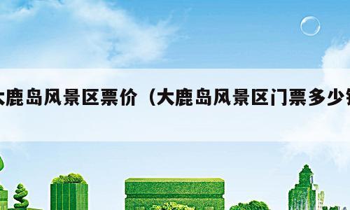 大鹿岛风景区票价（大鹿岛风景区门票多少钱）