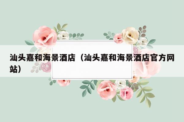 汕头嘉和海景酒店（汕头嘉和海景酒店官方网站）