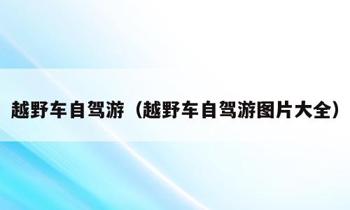 越野车自驾游（越野车自驾游图片大全）