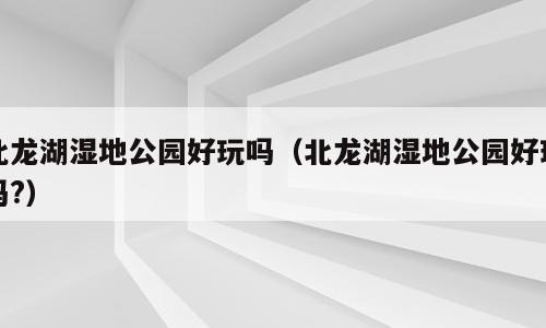 北龙湖湿地公园好玩吗（北龙湖湿地公园好玩吗?）