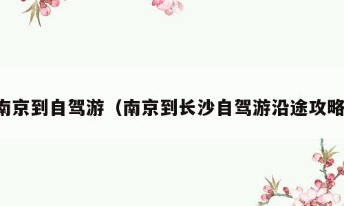 南京到自驾游（南京到长沙自驾游沿途攻略）