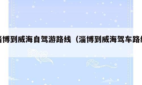 淄博到威海自驾游路线（淄博到威海驾车路线）