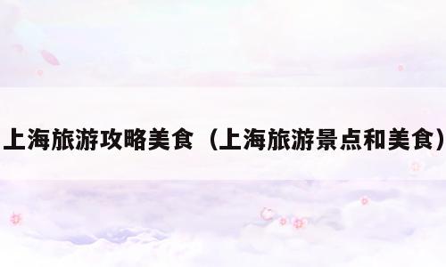 上海旅游攻略美食（上海旅游景点和美食）
