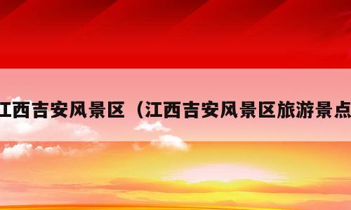 江西吉安风景区（江西吉安风景区旅游景点）