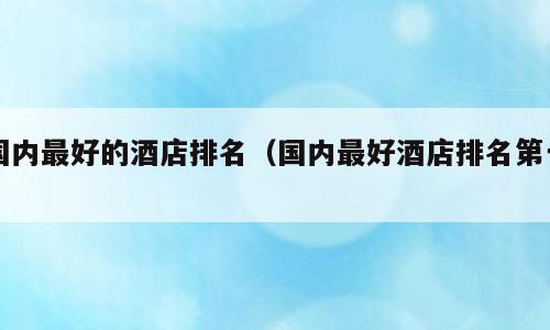 国内最好的酒店排名（国内最好酒店排名第一）