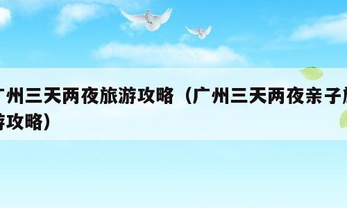 广州三天两夜旅游攻略（广州三天两夜亲子旅游攻略）