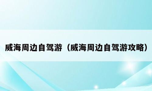威海周边自驾游（威海周边自驾游攻略）