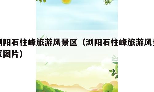 浏阳石柱峰旅游风景区（浏阳石柱峰旅游风景区图片）