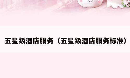 五星级酒店服务（五星级酒店服务标准）