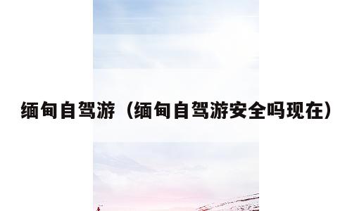 缅甸自驾游（缅甸自驾游安全吗现在）