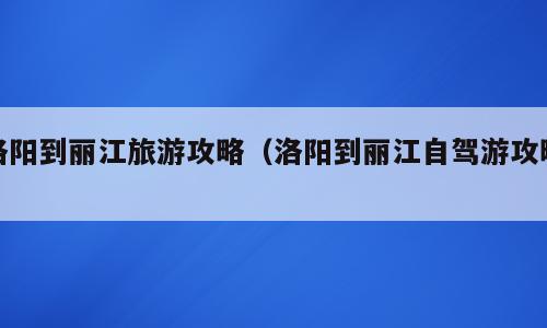 洛阳到丽江旅游攻略（洛阳到丽江自驾游攻略）