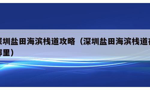 深圳盐田海滨栈道攻略（深圳盐田海滨栈道在哪里）