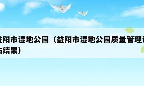 益阳市湿地公园（益阳市湿地公园质量管理评估结果）