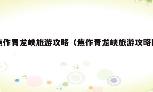 焦作青龙峡旅游攻略（焦作青龙峡旅游攻略图）