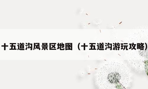 十五道沟风景区地图（十五道沟游玩攻略）