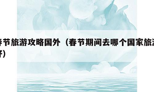 春节旅游攻略国外（春节期间去哪个国家旅游好）