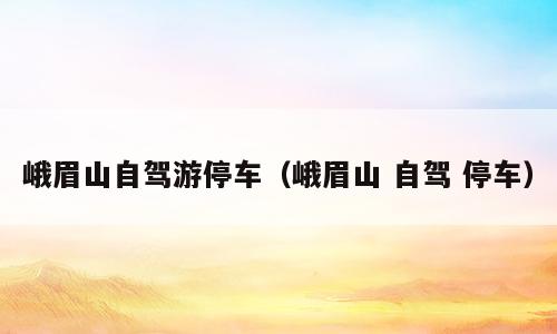 峨眉山自驾游停车（峨眉山 自驾 停车）