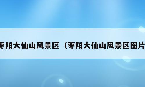 枣阳大仙山风景区（枣阳大仙山风景区图片）