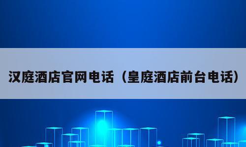 汉庭酒店官网电话（皇庭酒店前台电话）