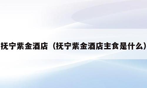 抚宁紫金酒店（抚宁紫金酒店主食是什么）