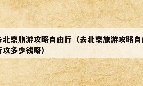 去北京旅游攻略自由行（去北京旅游攻略自由行攻多少钱略）