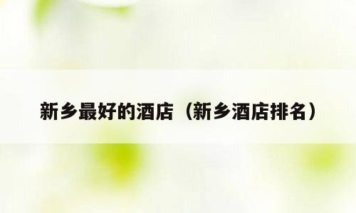 新乡最好的酒店（新乡酒店排名）