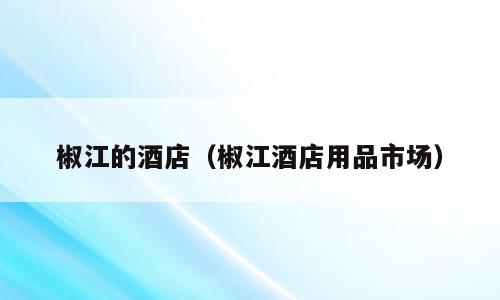 椒江的酒店（椒江酒店用品市场）