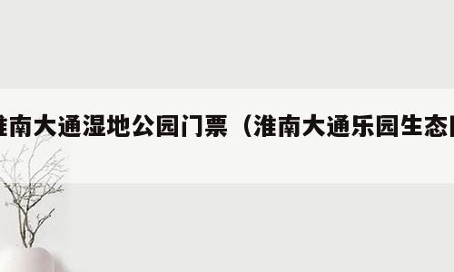 淮南大通湿地公园门票（淮南大通乐园生态园）