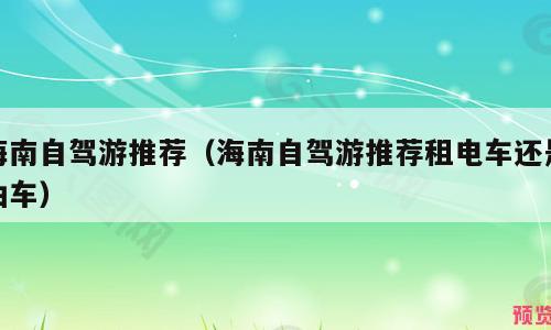 海南自驾游推荐（海南自驾游推荐租电车还是油车）