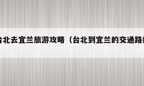 台北去宜兰旅游攻略（台北到宜兰的交通路线）