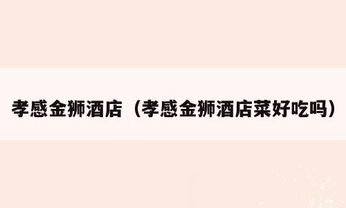 孝感金狮酒店（孝感金狮酒店菜好吃吗）