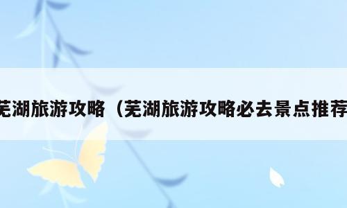 芜湖旅游攻略（芜湖旅游攻略必去景点推荐）