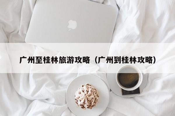 广州至桂林旅游攻略（广州到桂林攻略）