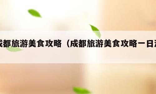 成都旅游美食攻略（成都旅游美食攻略一日游）