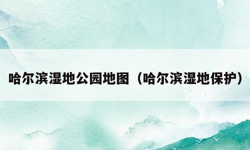 哈尔滨湿地公园地图（哈尔滨湿地保护）