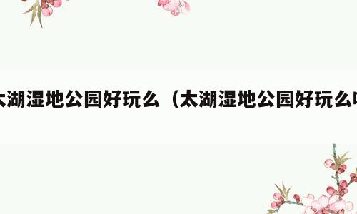 太湖湿地公园好玩么（太湖湿地公园好玩么吗）