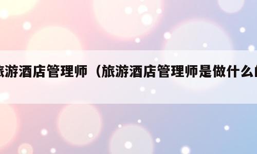 旅游酒店管理师（旅游酒店管理师是做什么的）